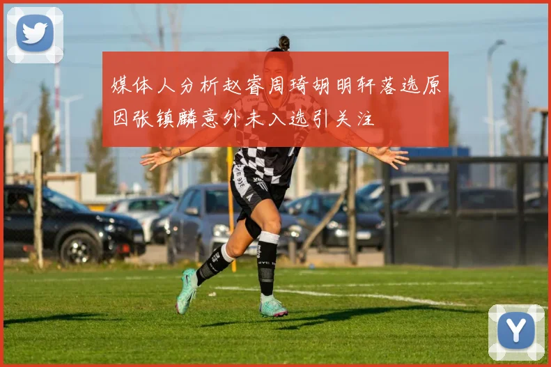 媒体人分析赵睿周琦胡明轩落选原因张镇麟意外未入选引关注