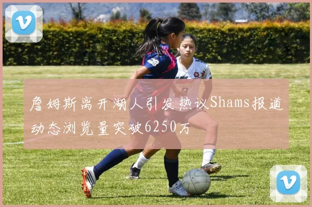 詹姆斯离开湖人引发热议Shams报道动态浏览量突破6250万