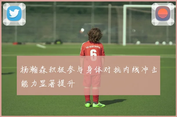 杨瀚森积极参与身体对抗内线冲击能力显著提升