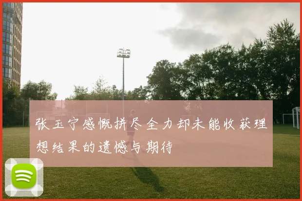 张玉宁感慨拼尽全力却未能收获理想结果的遗憾与期待