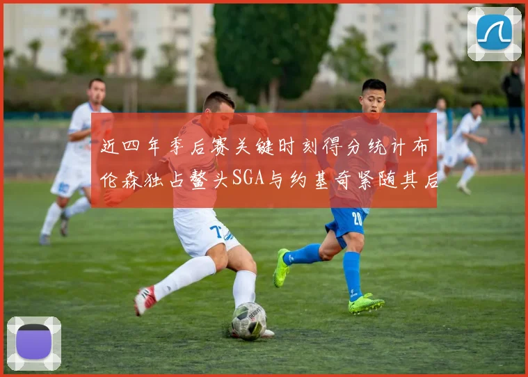 近四年季后赛关键时刻得分统计布伦森独占鳌头SGA与约基奇紧随其后