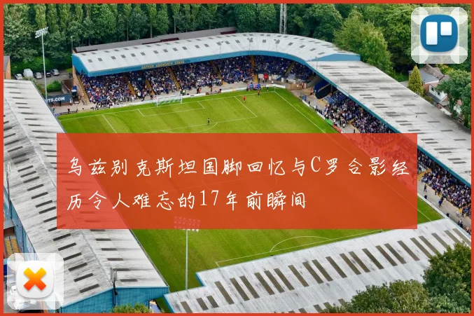 乌兹别克斯坦国脚回忆与C罗合影经历令人难忘的17年前瞬间