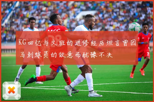 KG回忆与文班的进修经历坦言曾因马刺球员的敌意而犹豫不决