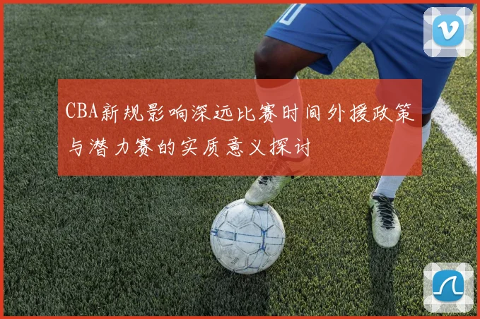 CBA新规影响深远比赛时间外援政策与潜力赛的实质意义探讨