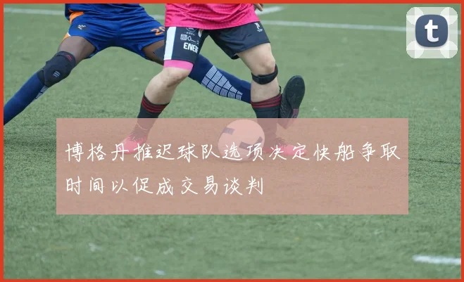 博格丹推迟球队选项决定快船争取时间以促成交易谈判
