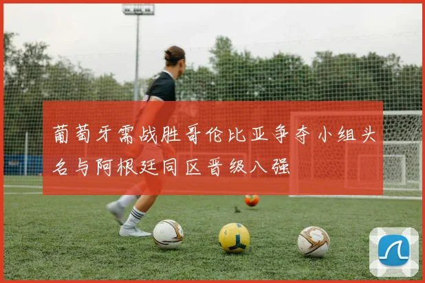 葡萄牙需战胜哥伦比亚争夺小组头名与阿根廷同区晋级八强