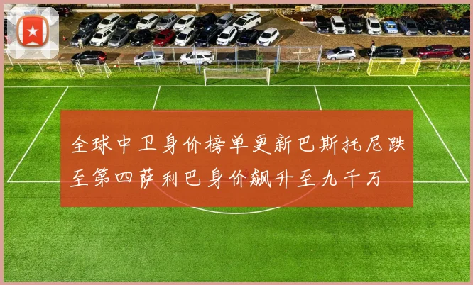 全球中卫身价榜单更新巴斯托尼跌至第四萨利巴身价飙升至九千万