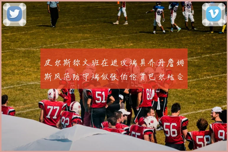 皮尔斯称文班在进攻端具乔丹詹姆斯风范防守端似张伯伦贾巴尔结合