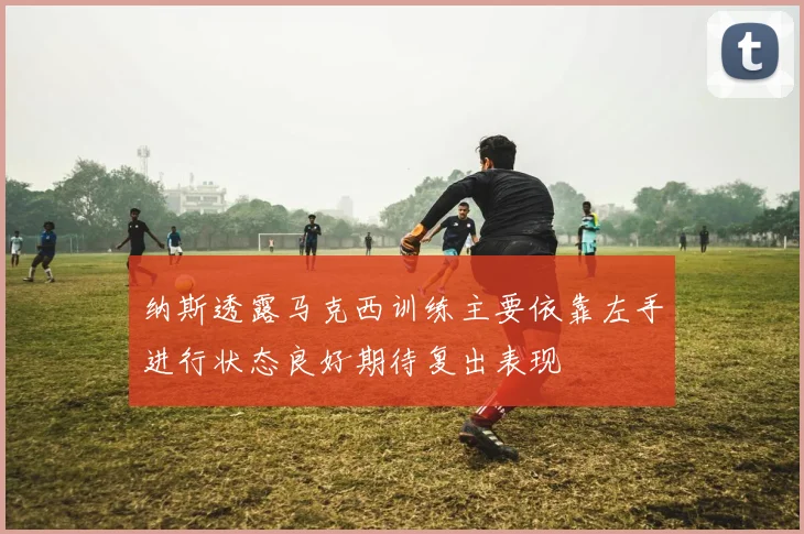 纳斯透露马克西训练主要依靠左手进行状态良好期待复出表现