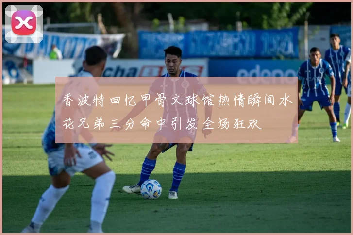 香波特回忆甲骨文球馆热情瞬间水花兄弟三分命中引发全场狂欢