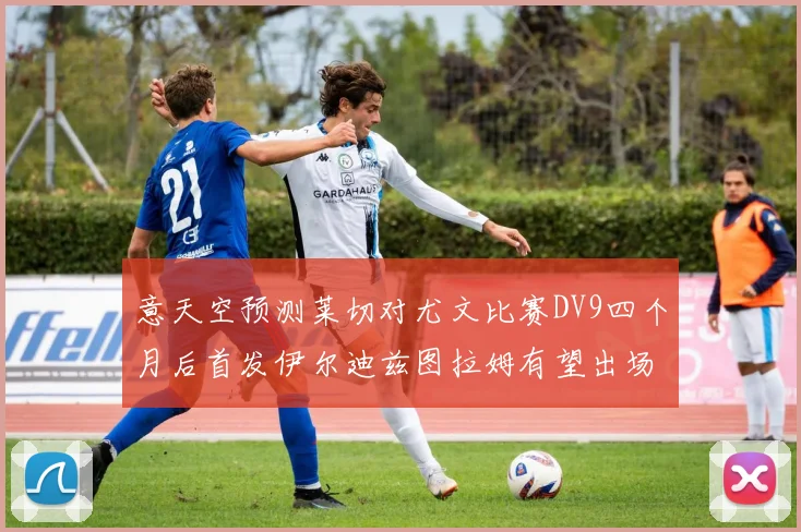 意天空预测莱切对尤文比赛DV9四个月后首发伊尔迪兹图拉姆有望出场