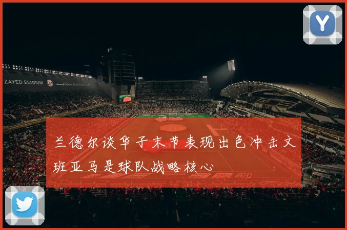 兰德尔谈华子末节表现出色冲击文班亚马是球队战略核心