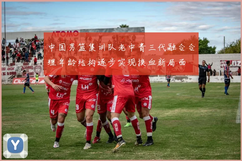中国男篮集训队老中青三代融合合理年龄结构逐步实现换血新局面