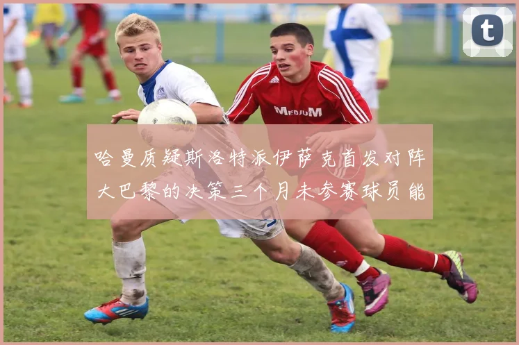 哈曼质疑斯洛特派伊萨克首发对阵大巴黎的决策三个月未参赛球员能否胜任