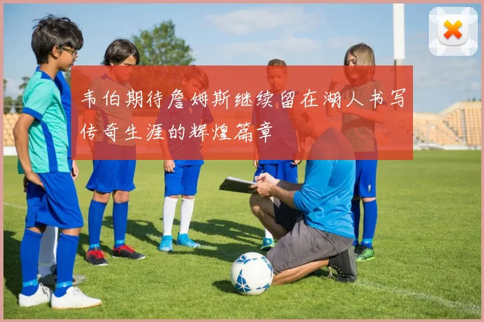 韦伯期待詹姆斯继续留在湖人书写传奇生涯的辉煌篇章