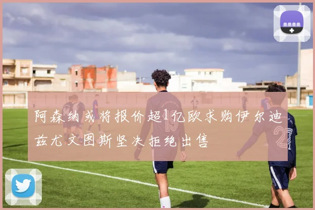 阿森纳或将报价超1亿欧求购伊尔迪兹尤文图斯坚决拒绝出售