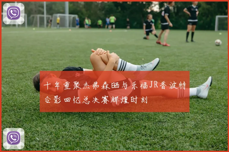 十年重聚杰弗森晒与乐福JR香波特合影回忆总决赛辉煌时刻
