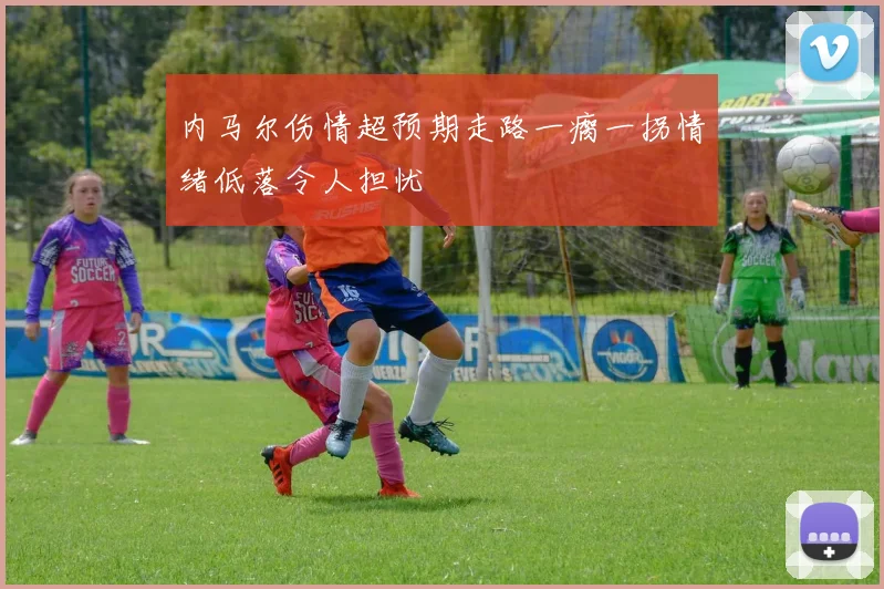 内马尔伤情超预期走路一瘸一拐情绪低落令人担忧
