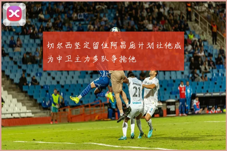 切尔西坚定留住阿昌庞计划让他成为中卫主力多队争抢他