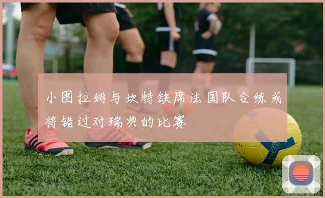 小图拉姆与坎特缺席法国队合练或将错过对瑞典的比赛
