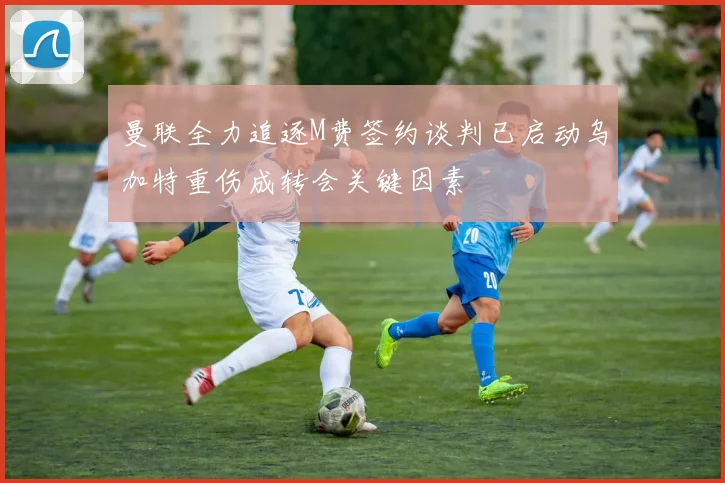 曼联全力追逐M费签约谈判已启动乌加特重伤成转会关键因素