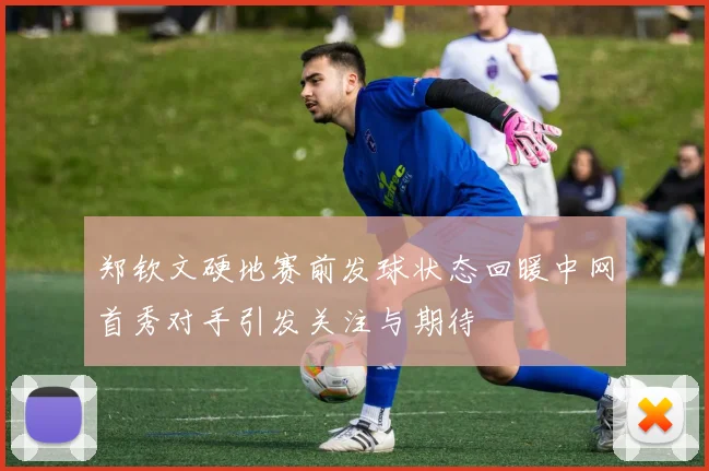 郑钦文硬地赛前发球状态回暖中网首秀对手引发关注与期待